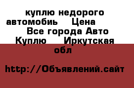 куплю недорого автомобиь  › Цена ­ 5-20000 - Все города Авто » Куплю   . Иркутская обл.